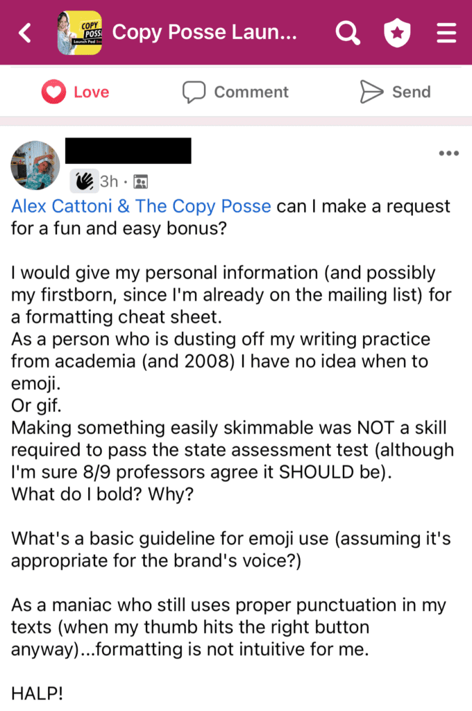 “Can I make a request for a fun and easy bonus? I would give my personal information (and possibly my firstborn, since I’m already on the mailing list) for a formatting cheat sheet. As a person who is dusting off my writing practice from academia, I have no idea when to emoji. Or GIF. Making something easily skimmable was NOT a skill required to pass the state assessment test (although I’m sure 8/9 professors agree it SHOULD be). What do I bold? Why?What’s a basic guideline for emoji use (assuming it’s appropriate for the brand’s voice?) As a maniac who still uses proper punctuation in my texts (when my thumb hits the right button anyway)… formatting is not intuitive for me. HALP!”