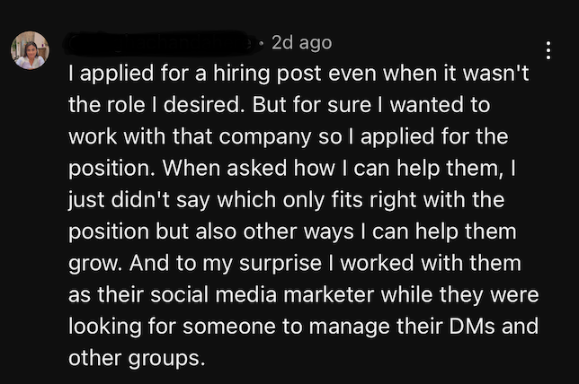 “I applied for a hiring post even when it wasn’t the role I desired. But for sure I wanted to work with that company. So I applied for the position. When they asked me how I could help them, I didn’t just say what fit within the job description, but also other ways I can them grow…”